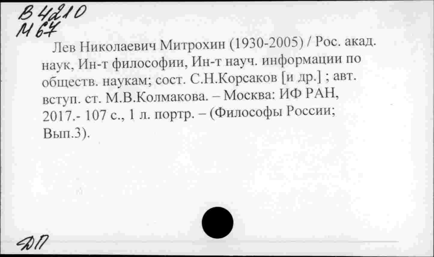 ﻿№
Лев Николаевич Митрохин (1930-2005) / Рос. акад.
наук. Ин-т философии, Ин-т науч, информации по обществ, наукам; сост. С.Н.Корсаков [и др.] ; авт. вступ. ст. М.В.Колмакова. — Москва. ИФ РАН, 2017,- 107 с., 1 л. портр. - (Философы России;
Вып.З).
